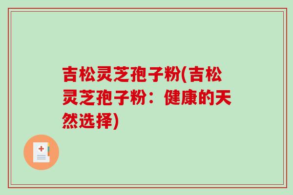 吉松灵芝孢子粉(吉松灵芝孢子粉：健康的天然选择)