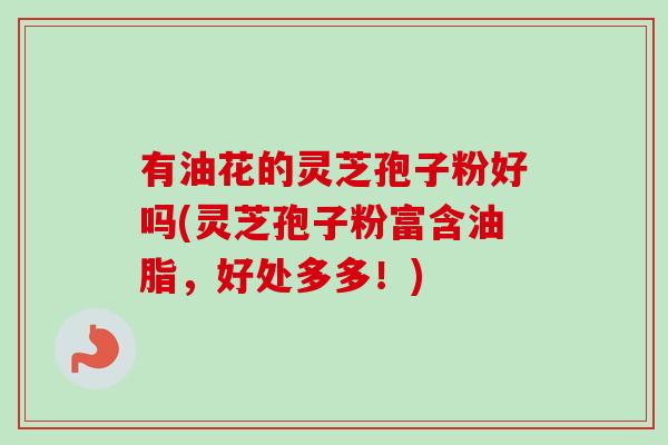 有油花的灵芝孢子粉好吗(灵芝孢子粉富含油脂，好处多多！)
