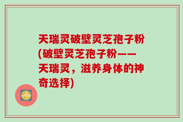 天瑞灵破壁灵芝孢子粉(破壁灵芝孢子粉——天瑞灵，滋养身体的神奇选择)