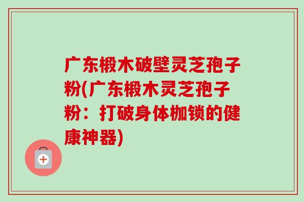 广东椴木破壁灵芝孢子粉(广东椴木灵芝孢子粉：打破身体枷锁的健康神器)