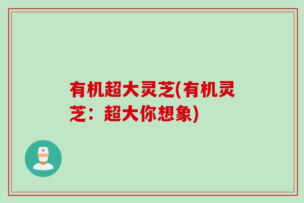有机超大灵芝(有机灵芝：超大你想象)