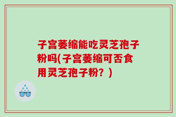 子宫萎缩能吃灵芝孢子粉吗(子宫萎缩可否食用灵芝孢子粉？)