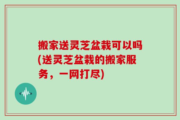 搬家送灵芝盆栽可以吗(送灵芝盆栽的搬家服务，一网打尽)