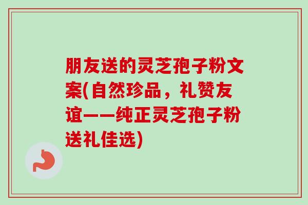 朋友送的灵芝孢子粉文案(自然珍品，礼赞友谊——纯正灵芝孢子粉送礼佳选)