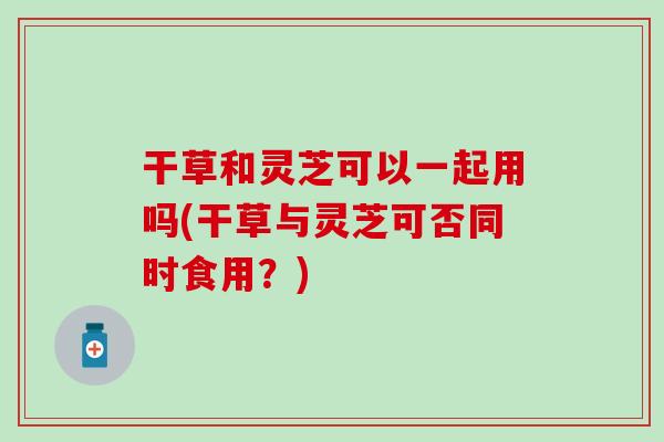 干草和灵芝可以一起用吗(干草与灵芝可否同时食用？)