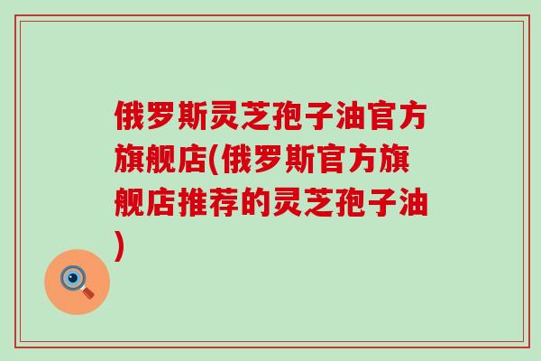 俄罗斯灵芝孢子油官方旗舰店(俄罗斯官方旗舰店推荐的灵芝孢子油)