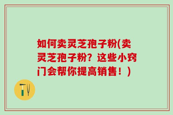 如何卖灵芝孢子粉(卖灵芝孢子粉？这些小窍门会帮你提高销售！)