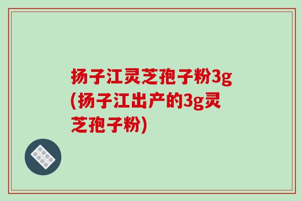 扬子江灵芝孢子粉3g(扬子江出产的3g灵芝孢子粉)