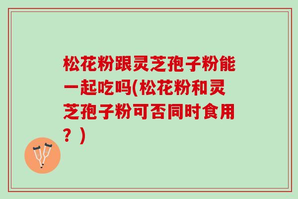 松花粉跟灵芝孢子粉能一起吃吗(松花粉和灵芝孢子粉可否同时食用？)