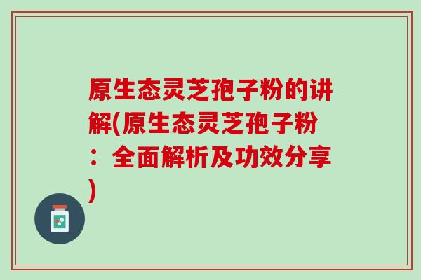 原生态灵芝孢子粉的讲解(原生态灵芝孢子粉：全面解析及功效分享)