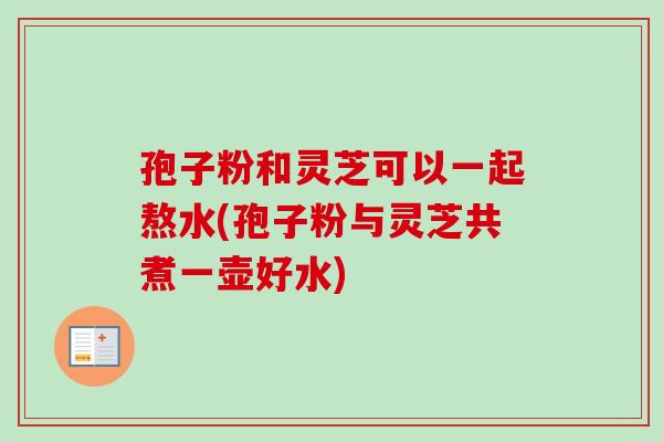 孢子粉和灵芝可以一起熬水(孢子粉与灵芝共煮一壶好水)