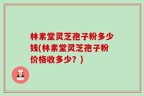 林素堂灵芝孢子粉多少钱(林素堂灵芝孢子粉价格收多少？)