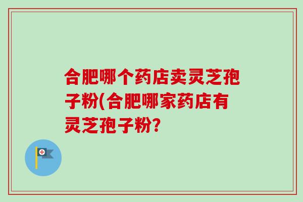 合肥哪个药店卖灵芝孢子粉(合肥哪家药店有灵芝孢子粉？