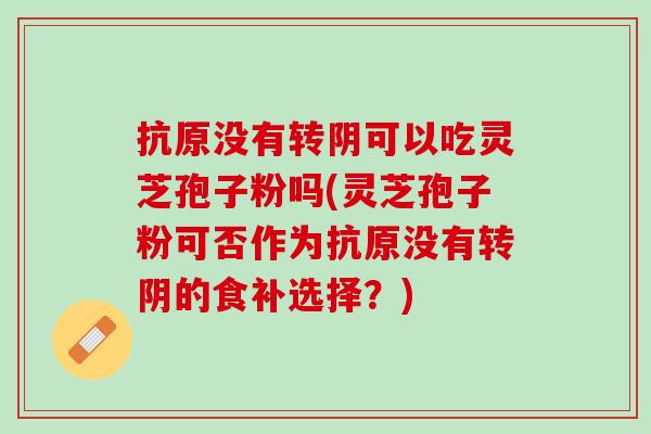 抗原没有转阴可以吃灵芝孢子粉吗(灵芝孢子粉可否作为抗原没有转阴的食补选择？)
