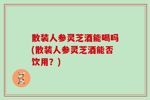 散装人参灵芝酒能喝吗(散装人参灵芝酒能否饮用？)