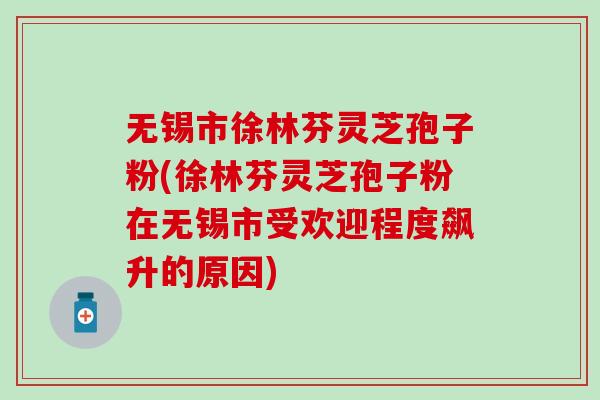 无锡市徐林芬灵芝孢子粉(徐林芬灵芝孢子粉在无锡市受欢迎程度飙升的原因)