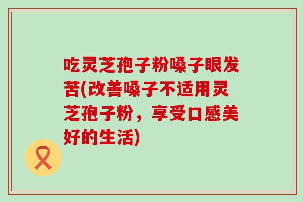 吃灵芝孢子粉嗓子眼发苦(改善嗓子不适用灵芝孢子粉，享受口感美好的生活)