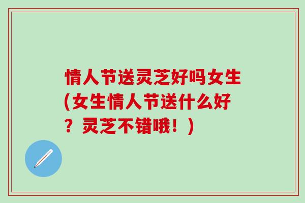 情人节送灵芝好吗女生(女生情人节送什么好？灵芝不错哦！)