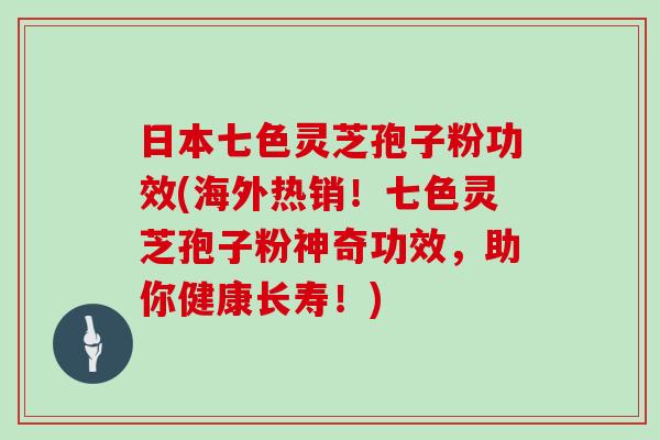 日本七色灵芝孢子粉功效(海外热销！七色灵芝孢子粉神奇功效，助你健康长寿！)