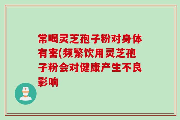常喝灵芝孢子粉对身体有害(频繁饮用灵芝孢子粉会对健康产生不良影响