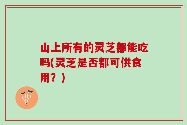 山上所有的灵芝都能吃吗(灵芝是否都可供食用？)