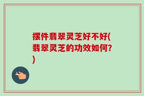 摆件翡翠灵芝好不好(翡翠灵芝的功效如何？)