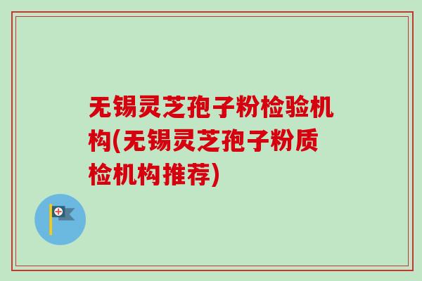 无锡灵芝孢子粉检验机构(无锡灵芝孢子粉质检机构推荐)