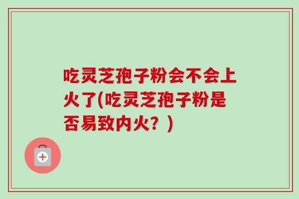 吃灵芝孢子粉会不会上火了(吃灵芝孢子粉是否易致内火？)