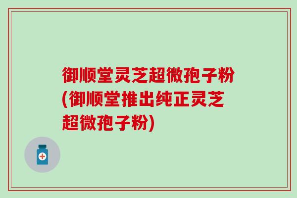 御顺堂灵芝超微孢子粉(御顺堂推出纯正灵芝超微孢子粉)