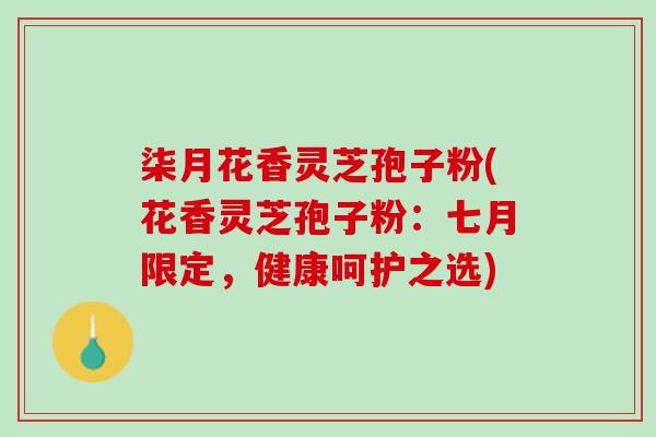 柒月花香灵芝孢子粉(花香灵芝孢子粉：七月限定，健康呵护之选)