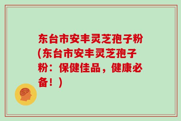 东台市安丰灵芝孢子粉(东台市安丰灵芝孢子粉：保健佳品，健康必备！)