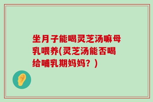 坐月子能喝灵芝汤嘛母乳喂养(灵芝汤能否喝给哺乳期妈妈？)