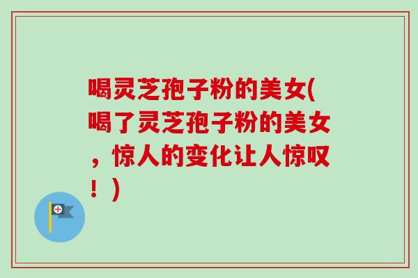 喝灵芝孢子粉的美女(喝了灵芝孢子粉的美女，惊人的变化让人惊叹！)