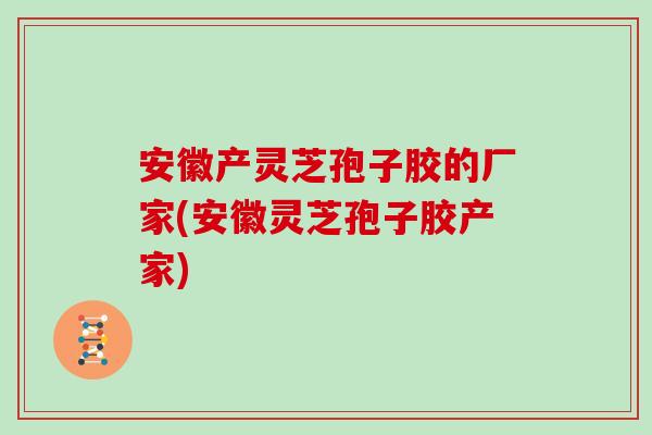 安徽产灵芝孢子胶的厂家(安徽灵芝孢子胶产家)
