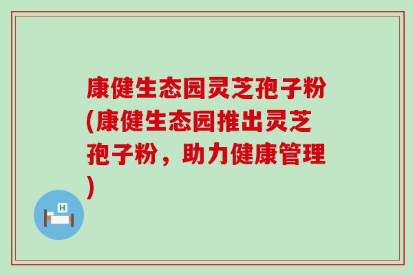 康健生态园灵芝孢子粉(康健生态园推出灵芝孢子粉，助力健康管理)
