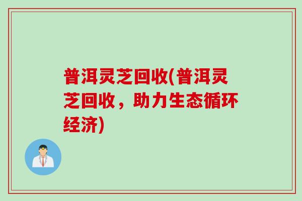 普洱灵芝回收(普洱灵芝回收，助力生态循环经济)