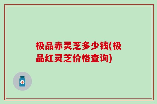 极品赤灵芝多少钱(极品红灵芝价格查询)