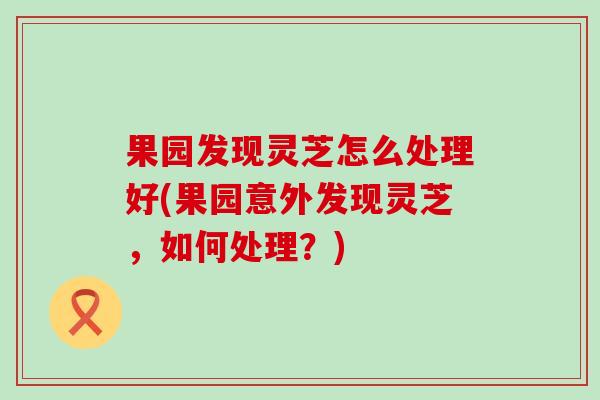 果园发现灵芝怎么处理好(果园意外发现灵芝，如何处理？)
