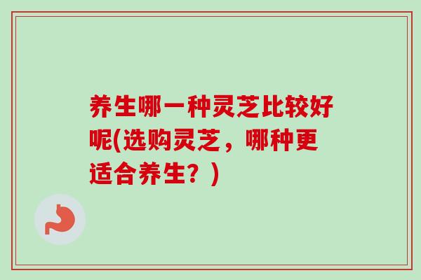 养生哪一种灵芝比较好呢(选购灵芝，哪种更适合养生？)