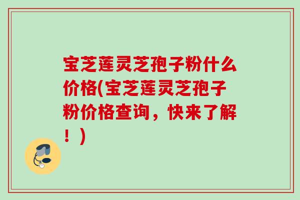 宝芝莲灵芝孢子粉什么价格(宝芝莲灵芝孢子粉价格查询，快来了解！)