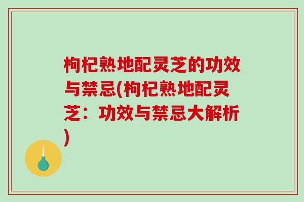 枸杞熟地配灵芝的功效与禁忌(枸杞熟地配灵芝：功效与禁忌大解析)