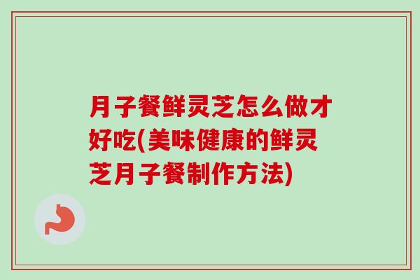 月子餐鲜灵芝怎么做才好吃(美味健康的鲜灵芝月子餐制作方法)