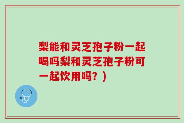 梨能和灵芝孢子粉一起喝吗梨和灵芝孢子粉可一起饮用吗？)