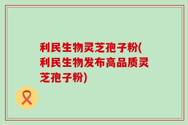 利民生物灵芝孢子粉(利民生物发布高品质灵芝孢子粉)