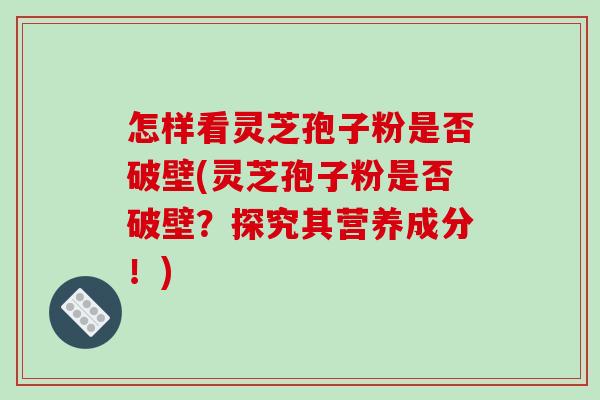 怎样看灵芝孢子粉是否破壁(灵芝孢子粉是否破壁？探究其营养成分！)