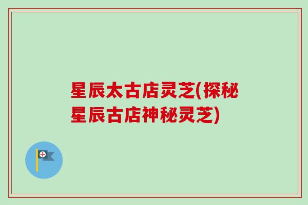 星辰太古店灵芝(探秘星辰古店神秘灵芝)