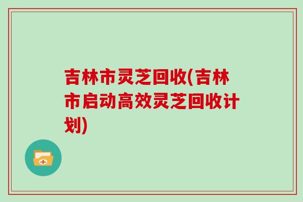 吉林市灵芝回收(吉林市启动高效灵芝回收计划)