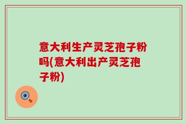 意大利生产灵芝孢子粉吗(意大利出产灵芝孢子粉)