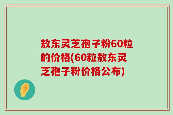 敖东灵芝孢子粉60粒的价格(60粒敖东灵芝孢子粉价格公布)