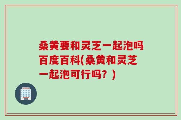 桑黄要和灵芝一起泡吗百度百科(桑黄和灵芝一起泡可行吗？)